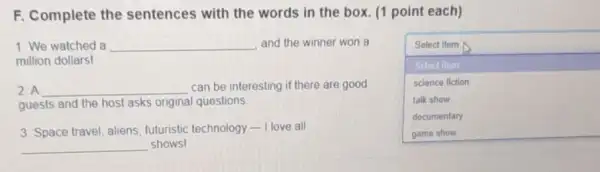 F. Complete the sentences with the words in the box (1 point each)
1. We watched a __	Select Item A
million dollars!
square 
Select itom
science fiction
talk show
documentary
2. A __ can be interesting if there are good
guests and the host asks original questions.
3. Space travel, aliens futuristic technology -I love all
__ shows!