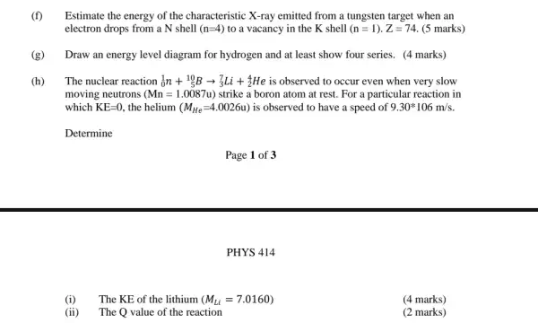 (f) Estimate the energy of the characteristic X-ray emitted from a tungsten target when an
electron drops from a N shell (n=4) to a vacancy in the K shell (n=1)cdot Z=74 . (5 marks)
(g) Draw an energy level diagram for hydrogen and at least show four series. (4 marks)
(h) The nuclear reaction (}_{0)^1n+_(5)^10Barrow _(3)^7Li+_(2)^4He is observed to occur even when very slow
moving neutrons (Mn=1.0087u) strike a boron atom at rest. For a particular reaction in
which KE=0 , the helium (M_(He)=4.0026u) is observed to have a speed of 9.30ast 106m/s
Determine
(i) The KE of the lithium (M_(Li)=7.0160)
(ii) The Q value of the reaction
Page 1 of 3
PHYS 414
(4 marks)
(2 marks)