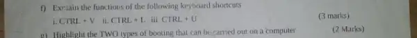 f) Exrilain the functions of the following keyboard shortcuts
i. CTRL+V ii. CTRL+Lii:CTRL+U
(3 marks)
E) Highlight the TWO types of booting that can be carried out on a computer
(2 Marks)