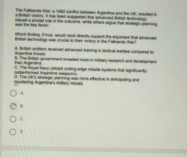 The Falklands War, a 1982 conflict between Argentina and the UK resulted in
a British victory. It has been suggested that advanced British technology
played a pivotal role in the outcome, while others argue that strategic planning
was the key factor.
Which finding, if true , would most directly support the argument that advanced
British technology was crucial to their victory in the Falklands War?
A. British soldiers received advanced training in tactical warfare compared to
Argentine troops.
B. The British government invested more in military research and development
than Argentina.
C. The Royal Navy utilized cutting-edge missile systems that significantly
outperformed Argentine weaponry.
D. The UK's strategic planning was more effective in anticipating and
countering Argentina's military moves.
A
A B
C
D