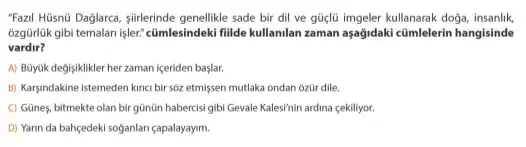 "Fazzil Hüisnü Daglarce, sifrlerinde genellikle sade bir dil ve güçlü imgeler kullanarak doga, insanlik,
ozgürlük gibi temalari işler:cümlesindeki filde kullanilan zaman aşağidaki cümlelerin hangisinde
vardir?
A) Büyjik değişiklikler her zaman içeriden başlar.
B) Karyindakine istemeden kinci bir sôz etmişsen mutlaka ondan ozür dile.
C) Günes, bitmekte olan bir gũnũn habercisi gibi Gevale Kalesinin ardina çekiliyor:
D) Yarin da bahçedeki soğanlari çapalayayim.