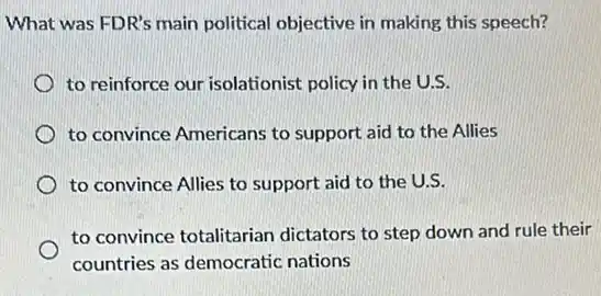 What was FDR's main political objective in making this speech?
to reinforce our isolationist policy in the U.S.
to convince Americans to support aid to the Allies
to convince Allies to support aid to the U.S.
to convince totalitarian dictators to step down and rule their
countries as democratic nations