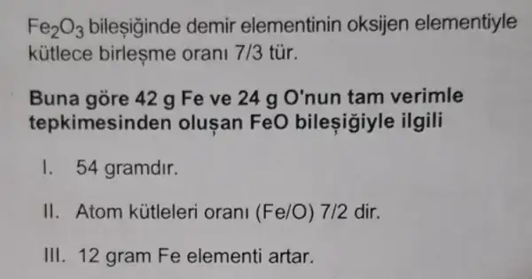 Fe_(2)O_(3) bileşiginde demir elementinin oksijen elementiyle
kütlece birleşme orani 7/3 tủr.
Buna gòre 42 g Feve 24 g O'nun tam verimle
tepkimesinden olusan FeO bilesigiy le ilgili
1. 54 gramdir.
II. Atom kútleleri orani (Fe/O)7/2 dir.
III. 12 gram Fe elementi artar.