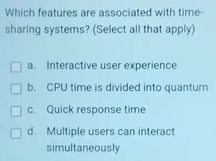 Which features are associated with time-
sharing systems?(Select all that apply)
a. Interactive user experience
b. CPU time is divided into quantum
c. Quick response time
d. Multiple users can interact
simultaneously