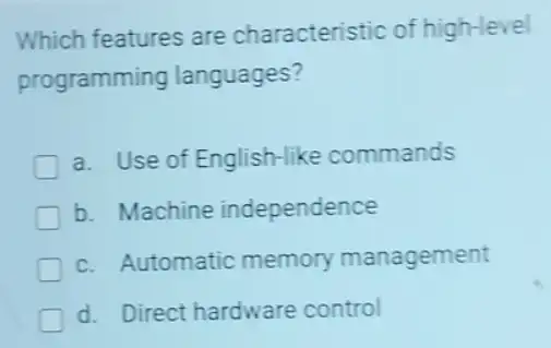 Which features are characteristic of high-level
programming languages?
a. Use of English-like commands
b. Machine independence
c. Automatic memory management
d. Direct hardware control