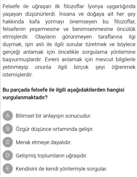 Felsefe ile ugrasan ilk filozoflar Iyonya uygarliğinda
yasayan dustinurlerdi . insana ve dogaya ait her sey
hakkinda kafa yormay onemseyen bu filozoflar,
felsefenin yesermesine ve benimsenm esine onculuk
etmişlerdir.Olaylarin gorünmeyen taraflarina ilgi
duymak , isin asli ile ilgili sorular tủretmek ve boylece
gerçegi anlamak icin oncelikle sorgulama yontemine
başvurmuşlardir.Evreni anlamak için mevcut bilgilerle
yetinmeyip onunla ilgili bireok seyi ogrenmek
istemişlerdir.
Bu parçada felsefe ile ilgili aşağidakiler den hangisi
vurgulanmaktadir?
A Bilimsel bir anlayişin sonucudur.
B Ôzgủr dissunce ortaminda gelişir.
C Merak etmeye dayalidir.
D Gelismis toplumlarin ugraşidir.
E Kendisini de kendi yontemiyle sorgular.