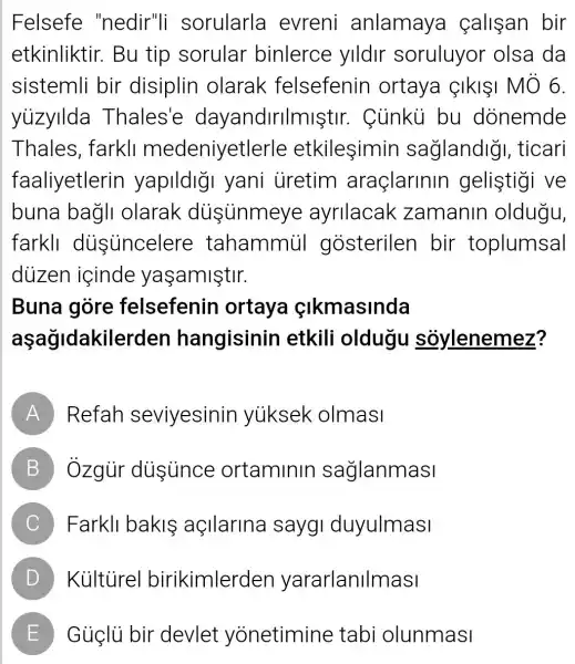 Felsefe "nedir"li sorularla evreni anlamaya calisan bir
etkinliktir . Bu tip sorular binlerce ylldlr soruluyor olsa da
sistemli bir disiplin olarak felsefenin ortaya IkII MÔ 6.
yuzyllda Thales'e dayandirilmiştir . Cùnkù bu donemde
Thales , farkll medeniyetle rle etkileşimin saglandig , ticari
faaliyetlerin yapildigi yani uretim araçlarinin gelistigi ve
buna bagli olarak dusinmeye ayrllacak zamanin oldugu,
farkll dusuncelere tahammúi gosterilen bir toplumsal
dùizen içinde yaşamiştir.
Buna gòre felsefenin ortaya cikmasinda
aşağidakile rden hangisinin etkili oldugu soylenemez?
A Refah seviyesinin yuiksek olmasi
B Ôzgùr dissunce ortaminin saglanmasi
C Farkll bakis açllarina sayg duyulmasl
D Kulturel birikimlerden yararlanilmasi
E Güglü bir devlet yonetimine tabi olunmasi L