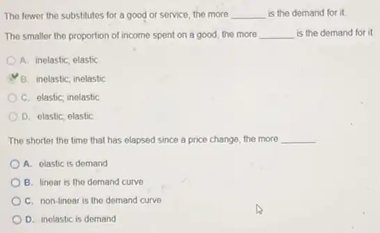 The fewer the substitutes for a good or service, the more __ is the demand for it
The smaller the proportion of income spent on a good, the more __ is the demand for it
A. inelastic; elastic
B. inelastic; inelastic
C. elastic; inelastic
D. elastic; elastic
The shorter the time that has elapsed since a price change, the more __
A. elastic is demand
B. linear is the demand curve
C. non-linear is the demand curve
D. inelastic is demand