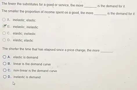 The fewer the substitutes for a good or service, the more
__ is the demand for it
The smaller the proportion of income spent on a good, the more __ is the demand for it
A. inelastic; elastic
B. inelastic; inelastic
C. elastic; inelastic
D. elastic; elastic
The shorter the time that has elapsed since a price change, the more __
A. elastic is demand
B. linear is the demand curve
C. non-linear is the demand curve
D. inelastic is demand