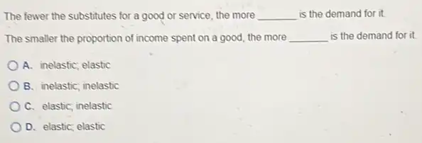 The fewer the substitutes for a good or service, the more __ is the demand for it
The smaller the proportion of income spent on a good, the more __ is the demand for it
A. inelastic; elastic
B. inelastic; inelastic
C. elastic; inelastic
D. elastic; elastic