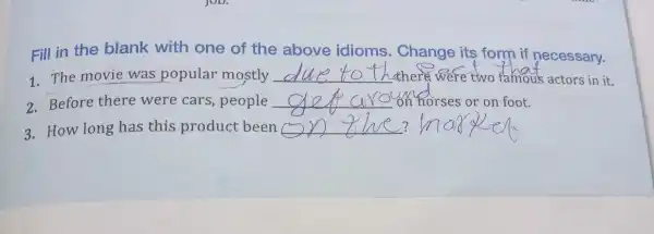 Fill in the blank with one of the above idioms.Chan ge its form if necessary.
1.The m ovie was popula mostly __ there were two famou s actors in it.
2. Before there were cars people __ on horses or on foot.
3.How long has this pr oduc t been __ ?