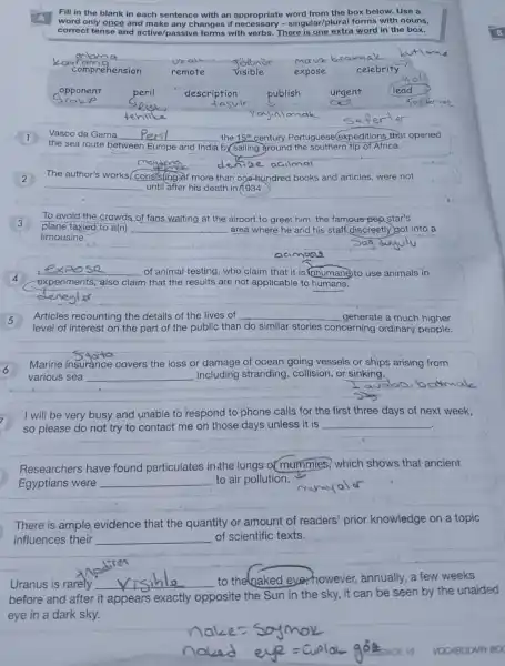 Fill in the blank in each sentence with an appropriate word from the box below. Use a
word only once and make any changes if - singular/plural forms with nouns,
correct tense and active /passive forms with verbs y-singulan extra word in the box.
kavabangan __	mava brakma
comprehension	expose
opponent
Vasco da Gama __ the 15^th century Portuguese(expeditions that opened
the sea route between Europe and India b) Sailing ground the southern tip of Africa.
meydono
denize aailm
2
The author's works conststing of more than one-hundred books and articles, were not
__ until after his death in
To avoid the crowds of fans waiting at the airport to greet him, the famous-pep star's
plane taxied to a(n) __ area where he and his staff discreetly got into a
limousine.
4
__ of animal testing, who claim that it is inhumane to use animals in
experiments, also claim that the results are not applicable to humans.
deneyler
Articles recounting the details of the lives of __ generate a much higher
level of interest on the part of the public than do similar stories concerning ordinary people.
6
Marine insurance covers the loss or damage of ocean going vessels or ships arising from
various sea __ including stranding , collision, or sinking.
I will be very busy and unable to respond to phone calls for the first three days of next week,
so please do not try to contact me on those days unless it is __
Researchers have found particulates in.the lungs of mummies, which shows that ancient
Egyptians were __ to air pollution.
There is ample evidence that the quantity or amount of readers' prior knowledge on a topic
influences their __ of scientific texts.
Uranus is rarely __ to the naked ever however annually, a few weeks
before and after it appears exactly opposite the Sun in the sky, it can be seen by the unaided