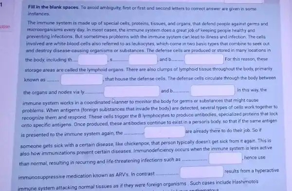 Fill in the blank spaces. To avoid ambiguity.first or first and second letters to correct answer are given in some
instances.
The immune system is made up of special cells, proteins, tissues, and organs, that defend people against germs and
microorganisms every day. In most cases, the immune system does a great job of keeping people healthy and
preventing infections. But sometimes problems with the immune system can lead to illness and infection The cells
involved are white blood cells also referred to as leukocytes, which come in two basic types that combine to seek out
and destroy disease-causing organisms or substances. The defense cells are produced or stored in many locations in
the body, including th. square  s square  and b.... square  For this reason, these
storage areas are called the lymphoid organs. There are also clumps of lymphoid tissue throughout the body, primarily
known as square  that house the defense cells. The defense cells circulate through the body between
the organs and nodes via ly. square  and b __ square  In this way, the
immune system works in a coordinated hianner to monitor the body for germs or substances that might cause
problems. When antigens (foreign substances that invade the body) are detected, several types of cells work together to
recognize them and respond These cells trigger the B lymphocytes to produce antibodies, specialized proteins that lock
onto specific antigens. Once produced, these antibodies continue to exist in a person's body, so that if the same antigen
is presented to the immune system again, the
square  are already there to do their job. So if
someone gets sick with a certain disease, like chickenpox, that person typically doesn't get sick from it again. This is
also how immunizations prevent certain diseases. Immunodeficiency occurs when the immune system is less active
than normal, resulting in recurring and life-threatening infections such as
__ square  hence use
immunosuppressive medication known as ARV's. In contrast
__ square  results from a hyperactive
immune system attacking normal tissues as if they were foreign organisms. Such cases include Hashimoto's
homatous