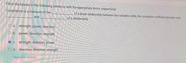 Fill in the blanks in the following sentence with the appropriate terms respectively:
Covariance is a measure of the
__
of a linear relationship between two variables while the correlation coefficient provides both __ and __ of a relationship
a. strength; power direction
b. power; direction;strength
c. strength; direction power
d. direction; direction strength