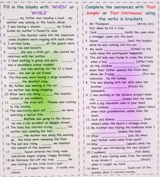 Fill in the blanks with 'WHEN' or
IILE
1 __ my father was reading a book,my
mother was looking at the family album.
2. I was having a shower . __ my friend
broke my mother's favourite vase.
I 3. __ the teacher came into the classroom
,some students were arguing with each other.
4.I arrived home , __ all the guests were
having tea and biscuits.
5. __ she was a little girl, she visited her
relatives with her mother.
6. I liked working in group and pairs __ I
was a secondary school student.
I 7. __ Sue was waiting for the 12o' clock
train,she met an old friend.
8. The Pearsons were having a large breakfast
__ the doorbell rang.
9. My father was waiting in the car . __
my mother was doing shopping.
10. What were you doing __ the teacher
looked at you suddenly.
11 __ the train left,Thomas was rushing
to the station.
12. The electricity went off __ we were
watching a horror film.
13 __ Mathew was going to the library
he saw a car accident on Mapple Street.
14. The baby boy started crying, __ . his
mother was combing her hair.
15. __ , the mother was doing the washing
up , the twins were sweeping the floor.
16. The sun was rising . - __ we reached
the summit of the mountain.
17. __ Susan entered the living room.
everybody began singing "Happy Birthday'
18.Mr.Robinson fell off the tree __ he
19. __ I dropped the vase , it broke into
pieces.
-1 - I mine I
Complete the sentences with 'Past
Simple' or 'Past Continuous' using
the verbs in brackets
1. Mr.Thompson __ (drive) very
fast when he hit a tree.
2. Jack __ (milk) the cows when
a stranger came into the barn.
3. Susan __ (see) the burglar
while he was rushing into his car.
4. My uncle __ (listen) to the
radio when the earthquake happened.
5. The old lady was trying to cross the street
when a boy __ (offer) help.
All the children __ (sleep)
when their father opened the front door.
7. While Mr.Triump __ (fix) the
television , he fell asleep.
8. Tina was playing with her dolls when her
brother __ (finish) his
homework
l 9. I was working on the Science project when
you __ (come) into the room
with a big chocolate cake in your hand.
10. The children __ (play) tennis
when their grandmother called them for
lunch.
11.Jack and Steven __ mave
dinner) when the heard a strange noise.
12.My brother was tidying the bookcase while I
__ (make) the beds.
13.What __ (you do) when
your father came home from work?
14. Who __ (speak) while the
teacher was introducing the new subject?
15.I suddenly __ (fall down)
while I was running away from the monster
my
16.Mary __ (look) out of the
window when it started raining.