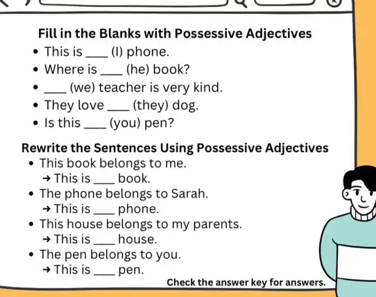 Fill in the Blanks with Possessive Adjectives
This is __ (I) phone.
Where is __ (he) book?
__ (we) teacher is very kind.
They love __ (they) dog.
Is this __ (you) pen?
Rewrite the Sentences Using Possessive Adjectives
- This book belongs to me.
>This is __ book.
The phone belongs to Sarah.
>This is __ phone.
This house belongs to my parents.
>This is __ house.
The pen belongs to you.
This is __ pen.
Check the answer key for answers.