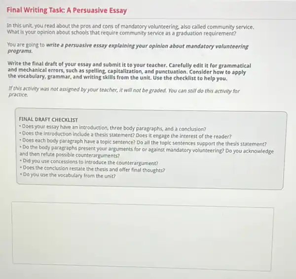 Final Writing Task: A Persuasive Essay
In this unit, you read about the pros and cons of mandatory volunteering also called community service.
What is your opinion about schools that require community service as a graduation requirement
You are going to write a persuasive essay explaining your opinion about mandatory volunteering
programs
Write the final draft of your essay and submit it to your teacher. Carefully edit it for grammatical
and mechanical errors, such as spelling, capitalization, and punctuation. Consider how to apply
the vocabulary, grammar, and writing,skills from the unit.Use the checklists to help you.
If this activity was not assigned by your teacher, it will not be graded. You can still do this activity for
practice.
FINAL DRAFT CHECKLIST
- Does your essay have an introduction, three body paragraphs, and a conclusion?
- Does the Introduction include a thesis statement? Does it engage the interest of the reader?
- Does each body paragraph have a topic sentence?Do all the topic sentences support the thesis statement?
- Do the body paragraphs present your arguments for or against mandatory volunteering? Do you acknowledge
and then refute possible counterarguments?
- Did you use concessions to introduce the counterargument?
- Does the conclusion restate the thesis and offer final thoughts?
- Do you use the vocabulary from the unit?
square