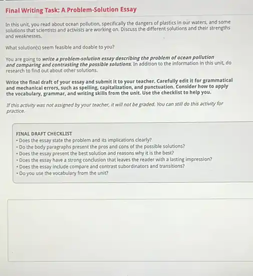 Final Writing Task: A Problem-Solution Essay
In this unit, you read about ocean pollution specifically the dangers of plastics in our waters,and some
solutions that scientists and activists are working on. Discuss the different solutions and their strengths
and weaknesses.
What solution(s) seem feasible and doable to you?
You are going to write a problem-solution essay describing the problem of ocean pollution
and comparing and contrasting the possible solutions. In addition to the information in this unit, do
research to find out about other solutions.
Write the final draft of your essay and submit it to your teacher. Carefully edit it for grammatical
and mechanical errors, such as spelling, capitalization, and punctuation . Consider how to apply
the vocabulary, grammar, and writing skills from the unit.Use the checklist to help you.
If this activity was not assigned by your teacher, it will not be graded.You can still do this activity for
practice.
FINAL DRAFT CHECKLIST
- Does the essay state the problem and its implications clearly?
- Do the body paragraphs present the pros and cons of the possible solutions?
- Does the essay present the best solution and reasons why it is the best?
- Does the essay have a strong conclusion that leaves the reader with a lasting impression?
- Does the essay include compare and contrast subordinators and transitions?
- Do you use the vocabulary from the unit?
square