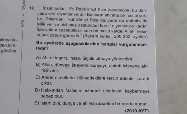 firine ik-
den kim-
gününe
12. "...Insanlardan , "Ey Rabb'imiz! Bize (verecegini) bu dün-
yada ver." diyenler vardir. Bunlarin ahirette bir nasibi yok-
tur. Onlardan , "Rabb'imizI Bize dùnyada da ahirette de
iyilik ver ve bizi ates azabindan koru ' diyenler de vardir.
Iste onlara kazandiklarindan bir nasip vardir. Allah , hesa-
bi pek çabuk gorendir." (Bakara suresi, 200-202 ayetler)
Bu ayetlerde aşağidakilerden hangisi vurgulanmak.
tadir?
A) Ahiret inanci , insani olçülü olmaya yonlendirir.
B) Allah, dünyayi isteyene dünyayi;ahireti isteyene ahi-
reti verir.
C) Ahiret nimetlerini dünyadakilere tercih edenler zararli
Sikar.
D) Hakkindan fazlasini istemek elindekini kaybetmeye
sebep olur.
E) islam dini dủnya ve ahiret saadetini bir arada sunar.
(2019 AYT)