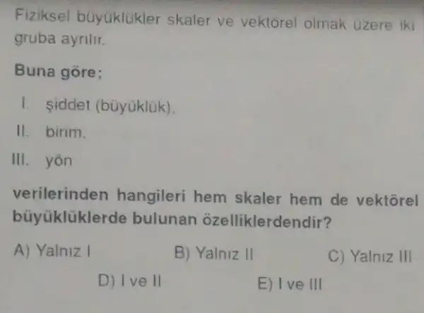 Fiziksel buyúklükler skaler ve vektorel olmak uzere iki
gruba ayrilir.
Buna gore;
I. iddet (bùyúklük).
11. birim.
III. yon
verilerinden hangileri hem skaler hem de vektorel
buyüklükle rde bulunan ozelliklerdendir?
A) Yalniz I
B) Yalniz II
C) Yalniz III
D) Ive II
E) Ive III