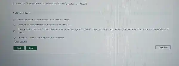 Which of the following most accurately describes the population of Mosul?
Your answer:
Turks and Kurds constituted the population of Mosul.
Arabs and Kurds constituted the population of Mosul.
Turks, Kurds, Arabs Nestorians, Chaldeans, the Latin and Syrian Catholics Armenians, Protestants and non-Christian minorities constituted the population of
Mosul.
Christians constituted the population of Mosul.
Clear answer