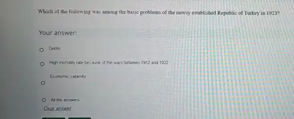 Which of the following was among the basic problems of the newsy established Republic of Turkey in 1923?
Your answer:
Debts
High mortality rate because of the wars between 1912 and 1922
Economic calamity
All the answers
Clear answer