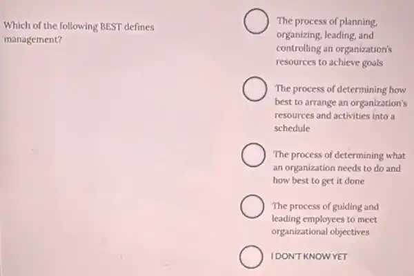 Which of the following BEST defines
management?
The process of planning.
organizing, leading, and
controlling an organization's
resources to achieve goals
The process of determining how
best to arrange an organization's
resources and activities into a
schedule
The process of determining what
an organization needs to do and
how best to get it done
The process of guiding and
leading employees to meet
organizational objectives
IDONT KNOWYET