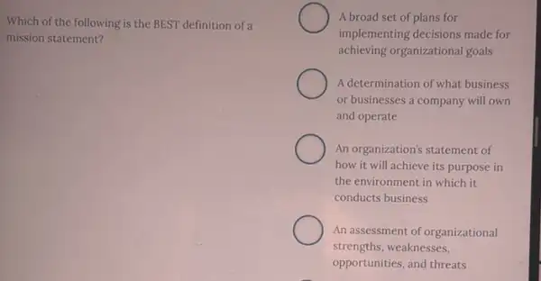 Which of the following is the BEST definition of a
mission statement?
A broad set of plans for
implementing decisions made for
achieving organizational goals
A determination of what business
or businesses a company will own
and operate
An organization's statement of
how it will achieve its purpose in
the environment in which it
conducts business
An assessment of organizational
strengths, weaknesses,
opportunities, and threats