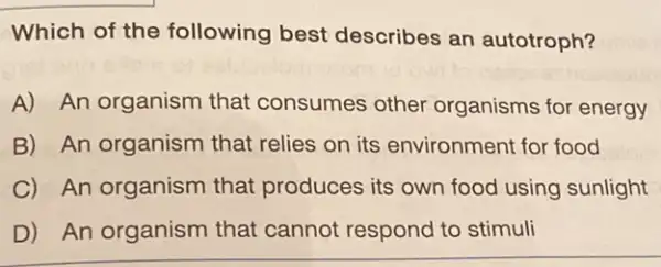 Which of the following best describes an autotroph?
A) An organism that consumes other organisms for energy
B) An organism that relies on its environment for food
C) An organism that produces its own food using sunlight
D) An organism that cannot respond to stimuli