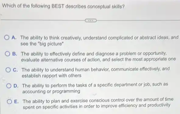 Which of the following BEST describes conceptual skills?
A. The ability to think creatively, understand complicated or abstract ideas , and
see the "big picture"
B. The ability to effectively define and diagnose a problem or opportunity.
evaluate alternative courses of action, and select the most appropriate one
C. The ability to understand human behavior,communicate effectively, and
establish rapport with others
D. The ability to perform the tasks of a specific department or job such as
accounting or programming
E. The ability to plan and exercise conscious control over the amount of time
spent on specific activities in order to improve efficiency and productivity