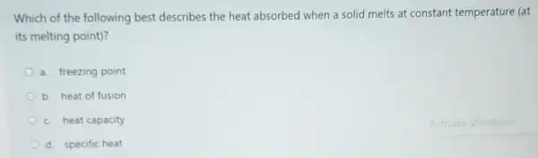 Which of the following best describes the heat absorbed when a solid melts at constant temperature (at
its melting point)?
a. freezing point
b. heat of fusion
c. heat capacity
d. specific heat