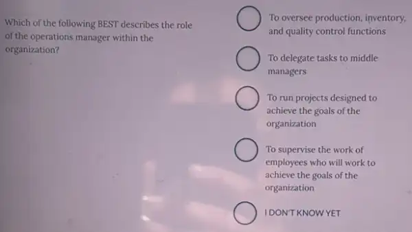 Which of the following BEST describes the role
of the operations manager within the
organization?
To oversee production, inventory,
and quality control functions
To delegate tasks to middle
managers
To run projects designed to
achieve the goals of the
organization
To supervise the work of
employees who will work to
achieve the goals of the
organization
IDON'T KNOWYET