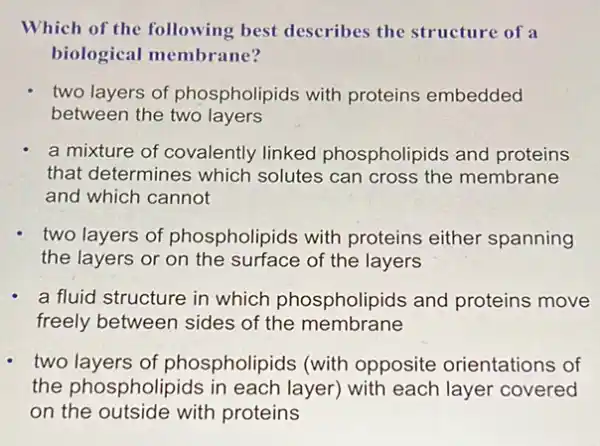 Which of the following best describes the structure of a
biological membrane?
two layers of phospholipids with proteins embedded
between the two layers
a mixture of covalently linked phospholipids and proteins
that determines which solutes can cross the membrane
and which cannot
two layers of phospholipids with proteins either spanning
the layers or on the surface of the layers
a fluid structure in which phospholipids and proteins move
freely between sides of the membrane
two layers of phospholipids (with opposite orientations of
the phospholipids in each layer) with each layer covered
on the outside with proteins