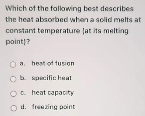 Which of the following best describes
the heat absorbed when a solid melts at
constant temperature (at its melting
point)?
a. heat of fusion
b. specific heat
c. heat capacity
d. freezing point