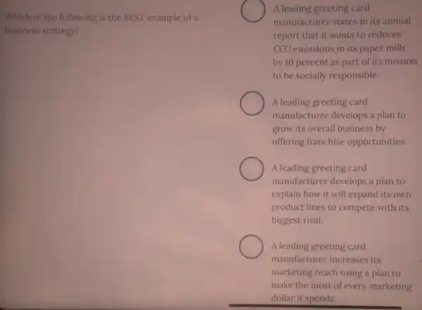 Which of the following is the BEST example of a
business strategy?
A leading greeting card
manufacturer states in its annual
report that it wants to reduces
CO2 emissions in its paper mills
by 10 percent as part of its mission
to be socially responsible.
A leading greeting card
manufacturer develops a plan to
grow its overall business by
offering franchise opportunities.
A leading greeting card
manufacturer develops a plan to
explain how it will expand its own
product lines to compete with its
biggest rival.
A leading greeting card
manufacturer increases its
marketing reach using a plan to
make the most of every marketing
dollar it spends.