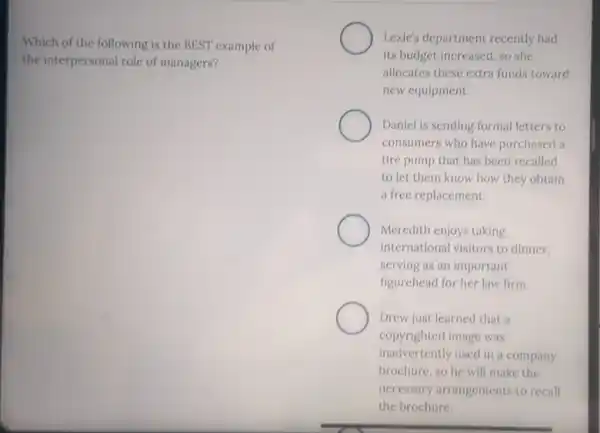 Which of the following is the BEST example of
the interpersonal role of managers?
Lexic's department recently had
its budget increased, so she
allocates these extra funds toward
new equipment.
Daniel is sending formal letters to
consumers who have purchased a
tire pump that has been recalled
to let them know how they obtain
a free replacement.
Meredith enjoys taking
international visitors to dinner.
serving as an important
figurehead for her law firm.
Drew just learned that a
copyrighted image was
inadvertently used in a company
brochure, so he will make the
necessary arrangements to recall
the brochure.
