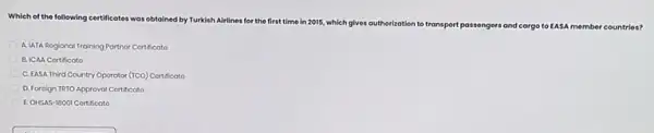 Which of the following certificates was obtained by Turkish Alrlines for the first
time in 2015, which gives authorization to transport passengers and	EASA member countries?
A. LATA Rogional Training Partnor Cortificato
B. ICAA Cortificoto
C. EASA Third Country Operator (TCO) Cortificato
D. Foroign TRTO Approval Cortificoto
E. OHSAS-18001 Cortificoto