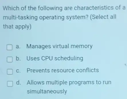 Which of the following are characteristics of a
multi-tasking operating system? (Select all
that apply)
a. Manages virtual memory
b. Uses CPU scheduling
c. Prevents resource conflicts
d. Allows multiple programs to run
simultaneously