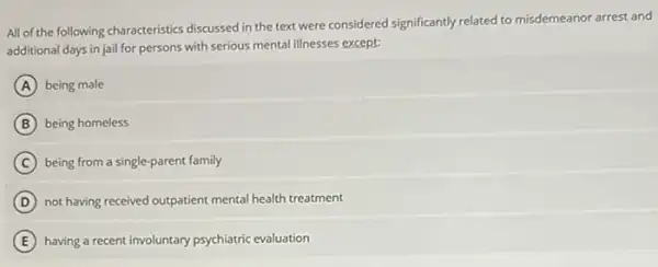 All of the following characteristics discussed in the text were considered significantly related to misdemeanor arrest and
additional days in jail for persons with serious mental illnesses except:
A being male
B being homeless
C being from a single parent family
D not having received outpatient mental health treatment
E having a recent involuntary psychiatric evaluation