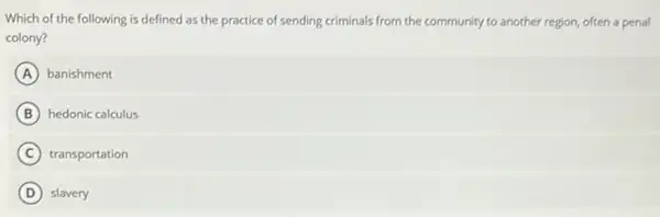 Which of the following is defined as the practice of sending criminals from the community to another region, often a penal
colony?
A banishment
B hedonic calculus
C transportation
D slavery