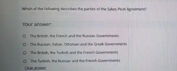 Which of the following describes the parties of the Sykes-Picot Agreement?
Your answer:
The British, the French and the Russian Governments
The Russian Italian, Ottoman and the Greek Governments
The British,the Turkish and the French Governments
The Turkish,the Russian and the French Governments
Clear answer