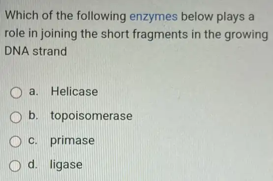 Which of the following enzymes below plays a
role in joining the short fragments in the growing
DNA strand
a. Helicase
b. topoisomerase
c. primase
d. ligase