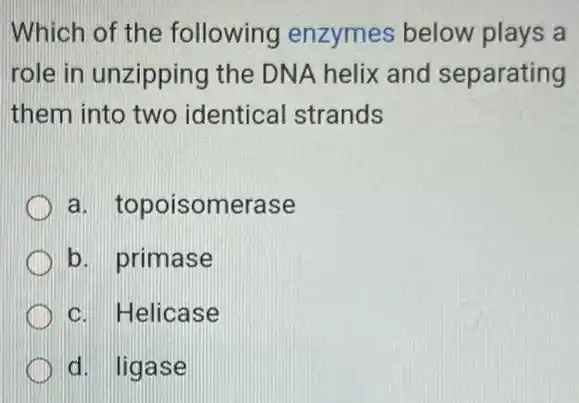 Which of the following enzymes below plays a
role in unzipping the DNA helix and separating
them into two identical strands
a. topoisomerase
b. primase
c. Helicase
d. ligase