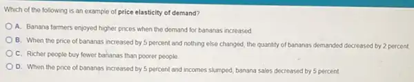 Which of the following is an example of price elasticity of demand?
A. Banana farmers enjoyed higher prices when the demand for bananas increased
B. When the price of bananas increased by 5 percent and nothing else changed, the quantity of bananas demanded decreased by 2 percent
C. Richer people buy fewer bananas than poorer people
D. When the price of bananas increased by 5 percent and incomes slumped, banana sales decreased by 5 percent.