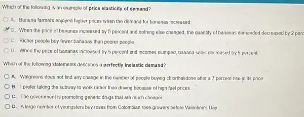 Which of the following is an example of price elasticity of demand?
A. Banana farmers enjoyed higher prices when the demand for bananas increased
B. When the price of bananas increased by 5 percent and nothing else changed, the quantity of bananas demanded decreased by 2 perc
C. Richer people buy fewer bananas than poorer people
D. When the price of bananas increased by 5 percent and incomes slumped, banana sales decreased by 5 percent.
Which of the following statements describes a perfectly inelastic demand?
A. Walgreens does not find any change in the number of people buying chlorthalidone after a 7 percent rise in its price
B. Iprefer taking the subway to work rather than driving because of high fuel prices
C. The government is promoting generic drugs that are much cheaper.
D. A large number of youngsters buy roses from Colombian rose-growers before Valentine's Day