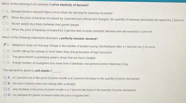 Which of the following is an example of price elasticity of demand?
A. Banana farmers enjoyed higher prices when the demand for bananas increased
B. When the price of bananas increased by 5 percent and nothing else changed, the quantity of bananas demanded decreased by 2 percent.
C. Richer people buy fewer bananas than poorer people
D. When the price of bananas increased by 5 percent and incomes slumped, banana sales decreased by 5 percent
Which of the following statements describes a perfectly inelastic demand?
A. Walgreens does not find any change in the number of people buying chlorthalidone after a 7 percent rise in its price
B. I prefer taking the subway to work rather than driving because of high fuel prices
C. The government is promoting generic drugs that are much cheaper.
D. Alarge number of youngsters buy roses from Colombian rose-growers before Valentine's Day
The demand for plums is unit elastic if __
A. a5 percent rise in the price of plums results in a 5 percent decrease in the quantity of plums demanded
B. the price of plums does not change after a drought
C. any increase in the price of plums results in a 1 percent decrease in the quantity of plums demanded
D. my demand for plums increases when the price of apples falls