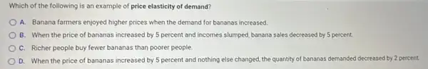 Which of the following is an example of price elasticity of demand?
A. Banana farmers enjoyed higher prices when the demand for bananas increased.
B. When the price of bananas increased by 5 percent and incomes slumped, banana sales decreased by 5 percent.
C. Richer people buy fewer bananas than poorer people.
D. When the price of bananas increased by 5 percent and nothing else changed, the quantity of bananas demanded decreased by 2 percent.