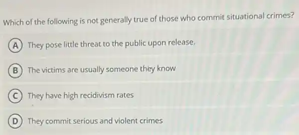 Which of the following is not generally true of those who commit situational crimes?
A They pose little threat to the public upon release.
B The victims are usually someone they know
C They have high recidivism rates
D They commit serious and violent crimes