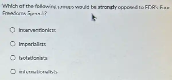 Which of the following groups would be strongly opposed to FDR's Four
Freedoms Speech?
interventionists
imperialists
isolationists
internationalists