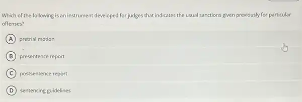 Which of the following is an instrument developed for judges that indicates the usual sanctions given previously for particular
offenses?
A pretrial motion
B presentence report
C postsentence report
D sentencing guidelines